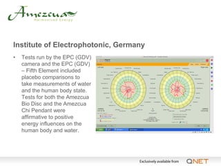 Institute of Electrophotonic, Germany
•   Tests run by the EPC (GDV)
    camera and the EPC (GDV)
    – Fifth Element included
    placebo comparisons to
    take measurements of water
    and the human body state.
    Tests for both the Amezcua
    Bio Disc and the Amezcua
    Chi Pendant were
    affirmative to positive
    energy influences on the
    human body and water.
 