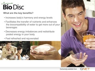 What are the key benefits?
• Increases body’s harmony and energy levels
• Facilitates the transfer of nutrients and enhances
  the biocompatibility of water to get more out of your
  beverages
• Decreases energy imbalances and redistribute
  pooled energy in your body
• Feel refreshed and rejuvenated
 