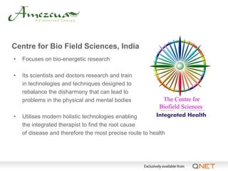 Centre for Bio Field Sciences, India
•   Focuses on bio-energetic research

•   Its scientists and doctors research and train
    in technologies and techniques designed to
    rebalance the disharmony that can lead to
    problems in the physical and mental bodies

•   Utilises modern holistic technologies enabling
    the integrated therapist to find the root cause
    of disease and therefore the most precise route to health
 