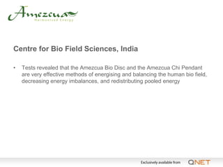 Centre for Bio Field Sciences, India

•   Tests revealed that the Amezcua Bio Disc and the Amezcua Chi Pendant
    are very effective methods of energising and balancing the human bio field,
    decreasing energy imbalances, and redistributing pooled energy
 