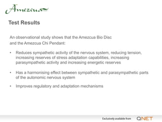 Test Results

An observational study shows that the Amezcua Bio Disc
and the Amezcua Chi Pendant:

•   Reduces sympathetic activity of the nervous system, reducing tension,
    increasing reserves of stress adaptation capabilities, increasing
    parasympathetic activity and increasing energetic reserves

•   Has a harmonising effect between sympathetic and parasympathetic parts
    of the autonomic nervous system

•   Improves regulatory and adaptation mechanisms
 