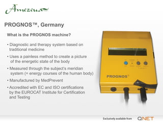 PROGNOS™, Germany
What is the PROGNOS machine?

• Diagnostic and therapy system based on
  traditional medicine
• Uses a painless method to create a picture
  of the energetic state of the body
• Measured through the subject’s meridian
  system (= energy courses of the human body)
• Manufactured by MedPrevent
• Accredited with EC and ISO certifications
  by the EUROCAT Institute for Certification
  and Testing
 