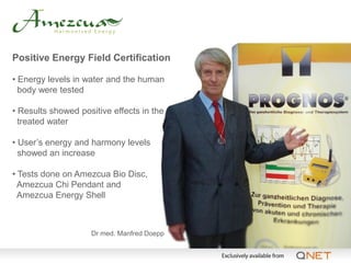 Positive Energy Field Certification

• Energy levels in water and the human
  body were tested

• Results showed positive effects in the
  treated water

• User’s energy and harmony levels
  showed an increase

• Tests done on Amezcua Bio Disc,
  Amezcua Chi Pendant and
  Amezcua Energy Shell



                    Dr med. Manfred Doepp
 
