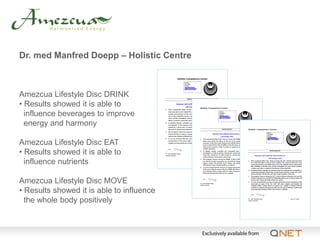 Dr. med Manfred Doepp – Holistic Centre



Amezcua Lifestyle Disc DRINK
• Results showed it is able to
  influence beverages to improve
  energy and harmony

Amezcua Lifestyle Disc EAT
• Results showed it is able to
  influence nutrients

Amezcua Lifestyle Disc MOVE
• Results showed it is able to influence
  the whole body positively
 