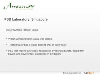 PSB Laboratory, Singapore


Water Surface Tension Value


• Water surface tension value was tested

• Treated water had a value close to that of pure water

• PSB test reports are widely recognised by manufacturers, third party
  buyers and government authorities in Singapore
 