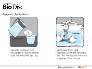 Suggested Applications




     • Instantly enhance your       • Wash your fruits and
       beverages by running them      vegetables with the Amezcua
       over the Amezcua Bio Disc.     Bio Disc to energise them and
                                      keep them fresh longer.
 