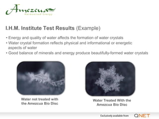I.H.M. Institute Test Results (Example)
• Energy and quality of water affects the formation of water crystals
• Water crystal formation reflects physical and informational or energetic
  aspects of water
• Good balance of minerals and energy produce beautifully-formed water crystals




        Water not treated with                  Water Treated With the
        the Amezcua Bio Disc                     Amezcua Bio Disc
 