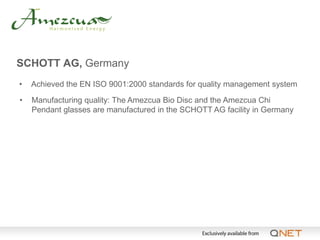 SCHOTT AG, Germany
•   Achieved the EN ISO 9001:2000 standards for quality management system

•   Manufacturing quality: The Amezcua Bio Disc and the Amezcua Chi
    Pendant glasses are manufactured in the SCHOTT AG facility in Germany
 