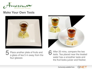 Make Your Own Tests




 5   Place another plate of fruits and
     a glass of tea 5 m away from the    6   After 20 mins, compare the two
                                             tests. Tea placed near the treated
     four glasses                            water has a smoother taste and
                                             the fruit looks juicier and fresher.
 