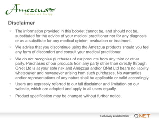 Disclaimer
•   The information provided in this booklet cannot be, and should not be,
    substituted for the advice of your medical practitioner nor for any diagnosis
    or as a substitute for any medical opinion, evaluation or treatment.
•   We advise that you discontinue using the Amezcua products should you feel
    any form of discomfort and consult your medical practitioner.
•   We do not recognise purchases of our products from any third or other
    party. Purchases of our products from any party other than directly through
    QNet Ltd is at your sole risk and Amezcua and/or QNet Ltd bears no liability
    whatsoever and howsoever arising from such purchases. No warranties
    and/or representations of any nature shall be applicable or valid accordingly.
•   Users are expressly referred to our full disclaimer and limitation on our
    website, which are adopted and apply to all users equally.
•   Product specification may be changed without further notice.
 