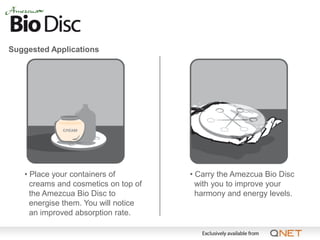 Suggested Applications




   • Place your containers of         • Carry the Amezcua Bio Disc
     creams and cosmetics on top of     with you to improve your
     the Amezcua Bio Disc to            harmony and energy levels.
     energise them. You will notice
     an improved absorption rate.
 