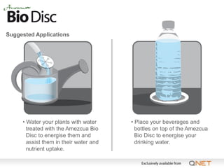 Suggested Applications




     • Water your plants with water     • Place your beverages and
       treated with the Amezcua Bio       bottles on top of the Amezcua
       Disc to energise them and          Bio Disc to energise your
       assist them in their water and     drinking water.
       nutrient uptake.
 