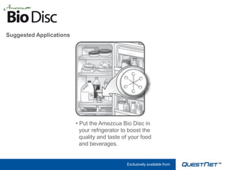 Suggested Applications




                         • Put the Amezcua Bio Disc in
                           your refrigerator to boost the
                           quality and taste of your food
                           and beverages.


                                              Exclusively available from
 