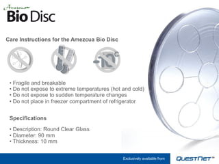 Care Instructions for the Amezcua Bio Disc




 • Fragile and breakable
 • Do not expose to extreme temperatures (hot and cold)
 • Do not expose to sudden temperature changes
 • Do not place in freezer compartment of refrigerator


 Specifications

 • Description: Round Clear Glass
 • Diameter: 90 mm
 • Thickness: 10 mm


                                              Exclusively available from
 