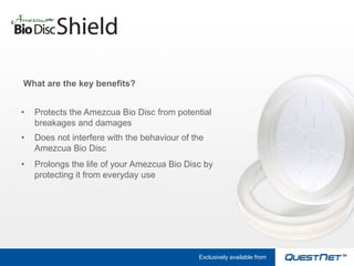 What are the key benefits?


•   Protects the Amezcua Bio Disc from potential
    breakages and damages
•   Does not interfere with the behaviour of the
    Amezcua Bio Disc
•   Prolongs the life of your Amezcua Bio Disc by
    protecting it from everyday use




                                              Exclusively available from
 