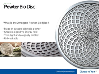 What is the Amezcua Pewter Bio Disc?

• Made of durable stainless pewter
• Creates a positive energy field
• Thin, light and elegantly crafted
• Unbreakable




                                       Exclusively available from
 
