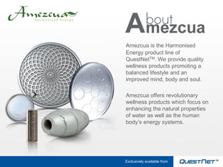 Amezcua is the Harmonised
Energy product line of
QuestNetTM. We provide quality
wellness products promoting a
balanced lifestyle and an
improved mind, body and soul.

Amezcua offers revolutionary
wellness products which focus on
enhancing the natural properties
of water as well as the human
body’s energy systems.




Exclusively available from
 