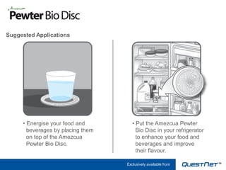 Suggested Applications




     • Energise your food and         • Put the Amezcua Pewter
       beverages by placing them        Bio Disc in your refrigerator
       on top of the Amezcua            to enhance your food and
       Pewter Bio Disc.                 beverages and improve
                                        their flavour.

                                   Exclusively available from
 