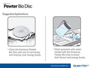 Suggested Applications




    • Carry the Amezcua Pewter             • Wash groceries with water
      Bio Disc with you to harmonise         treated with the Amezcua
      and improve your energy levels.        Pewter Bio Disc to boost
                                             their flavour and energy levels.


                                        Exclusively available from
 