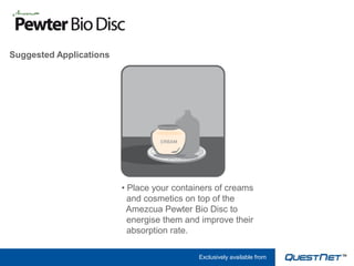 Suggested Applications




                         • Place your containers of creams
                           and cosmetics on top of the
                           Amezcua Pewter Bio Disc to
                           energise them and improve their
                           absorption rate.

                                            Exclusively available from
 