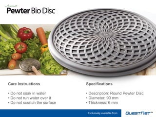 Care Instructions              Specifications

• Do not soak in water         • Description: Round Pewter Disc
• Do not run water over it     • Diameter: 90 mm
• Do not scratch the surface   • Thickness: 6 mm

                               Exclusively available from
 