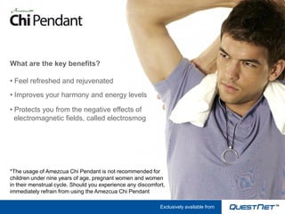 What are the key benefits?

• Feel refreshed and rejuvenated
• Improves your harmony and energy levels

• Protects you from the negative effects of
  electromagnetic fields, called electrosmog




*The usage of Amezcua Chi Pendant is not recommended for
children under nine years of age, pregnant women and women
in their menstrual cycle. Should you experience any discomfort,
immediately refrain from using the Amezcua Chi Pendant

                                                             Exclusively available from
 