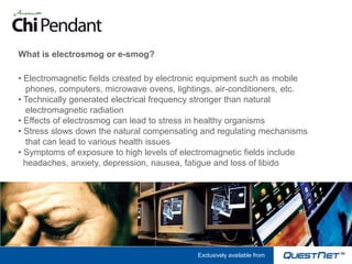 What is electrosmog or e-smog?

• Electromagnetic fields created by electronic equipment such as mobile
  phones, computers, microwave ovens, lightings, air-conditioners, etc.
• Technically generated electrical frequency stronger than natural
  electromagnetic radiation
• Effects of electrosmog can lead to stress in healthy organisms
• Stress slows down the natural compensating and regulating mechanisms
  that can lead to various health issues
• Symptoms of exposure to high levels of electromagnetic fields include
  headaches, anxiety, depression, nausea, fatigue and loss of libido




                                            Exclusively available from
 