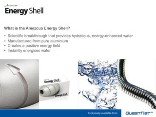 What is the Amezcua Energy Shell?
•   Scientific breakthrough that provides hydratious, energy-enhanced water
•   Manufactured from pure aluminium
•   Creates a positive energy field
•   Instantly energises water




                                                 Exclusively available from
 