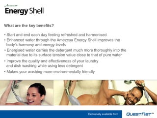 What are the key benefits?

• Start and end each day feeling refreshed and harmonised
• Enhanced water through the Amezcua Energy Shell improves the
  body’s harmony and energy levels
• Energised water carries the detergent much more thoroughly into the
  material due to its surface tension value close to that of pure water
• Improve the quality and effectiveness of your laundry
  and dish washing while using less detergent
• Makes your washing more environmentally friendly




                                                 Exclusively available from
 