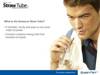 What is the Amezcua Straw Tube?

• A portable, handy and easy to use straw
  made of pewter
• Creates a positive energy field that
  transfers to liquids




                                            Exclusively available from
 