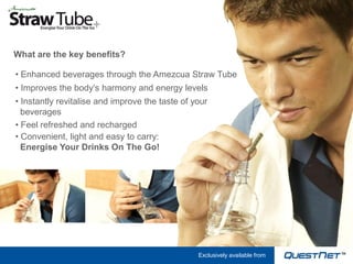 What are the key benefits?

• Enhanced beverages through the Amezcua Straw Tube
• Improves the body’s harmony and energy levels
• Instantly revitalise and improve the taste of your
  beverages
• Feel refreshed and recharged
• Convenient, light and easy to carry:
  Energise Your Drinks On The Go!




                                                 Exclusively available from
 