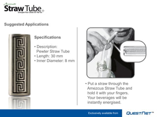 Suggested Applications


              Specifications

              • Description:
                Pewter Straw Tube
              • Length: 30 mm
              • Inner Diameter: 8 mm




                                       • Put a straw through the
                                         Amezcua Straw Tube and
                                         hold it with your fingers.
                                         Your beverages will be
                                         instantly energised.

                                        Exclusively available from
 