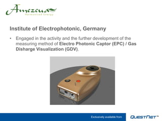 Institute of Electrophotonic, Germany
• Engaged in the activity and the further development of the
  measuring method of Electro Photonic Captor (EPC) / Gas
  Disharge Visualization (GDV).




                                      Exclusively available from
 