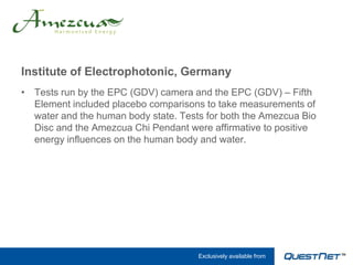 Institute of Electrophotonic, Germany
• Tests run by the EPC (GDV) camera and the EPC (GDV) – Fifth
  Element included placebo comparisons to take measurements of
  water and the human body state. Tests for both the Amezcua Bio
  Disc and the Amezcua Chi Pendant were affirmative to positive
  energy influences on the human body and water.




                                      Exclusively available from
 