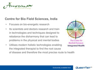 Centre for Bio Field Sciences, India
• Focuses on bio-energetic research
• Its scientists and doctors research and train
  in technologies and techniques designed to
  rebalance the disharmony that can lead to
  problems in the physical and mental bodies
• Utilises modern holistic technologies enabling
  the integrated therapist to find the root cause
  of disease and therefore the most precise route to health




                                         Exclusively available from
 