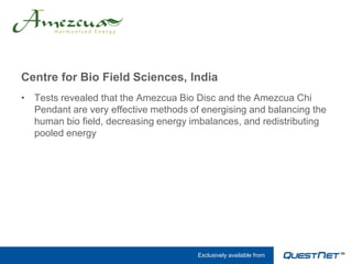 Centre for Bio Field Sciences, India
• Tests revealed that the Amezcua Bio Disc and the Amezcua Chi
  Pendant are very effective methods of energising and balancing the
  human bio field, decreasing energy imbalances, and redistributing
  pooled energy




                                       Exclusively available from
 