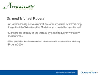 Dr. med Michael Kucera
• An internationally active medical doctor responsible for introducing
  the potential of Mitochondrial Medicine as a basic therapeutic tool

• Monitors the efficacy of the therapy by heart frequency variability
  measurement

• Was awarded the international Mitochondrial Association (IMMA)
  Prize in 2000




                                              Exclusively available from
 