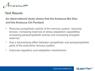 Test Resuts
An observational study shows that the Amezcua Bio Disc
and the Amezcua Chi Pendant:

• Reduces sympathetic activity of the nervous system, reducing
  tension, increasing reserves of stress adaptation capabilities,
  increasing parasympathetic activity and increasing energetic
  reserves
• Has a harmonising effect between sympathetic and parasympathetic
  parts of the autonomic nervous system
• Improves regulatory and adaptation mechanisms




                                        Exclusively available from
 