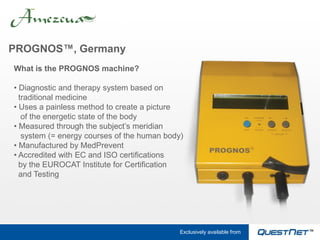 PROGNOS™, Germany
What is the PROGNOS machine?

• Diagnostic and therapy system based on
  traditional medicine
• Uses a painless method to create a picture
   of the energetic state of the body
• Measured through the subject’s meridian
   system (= energy courses of the human body)
• Manufactured by MedPrevent
• Accredited with EC and ISO certifications
  by the EUROCAT Institute for Certification
  and Testing




                                             Exclusively available from
 