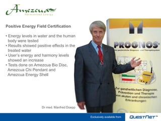 Positive Energy Field Certification

• Energy levels in water and the human
  body were tested
• Results showed positive effects in the
  treated water
• User’s energy and harmony levels
  showed an increase
• Tests done on Amezcua Bio Disc,
  Amezcua Chi Pendant and
  Amezcua Energy Shell




                    Dr med. Manfred Doepp

                                            Exclusively available from
 