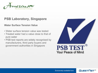 PSB Laboratory, Singapore
Water Surface Tension Value

• Water surface tension value was tested
• Treated water had a value close to that of
  pure water
• PSB test reports are widely recognised by
  manufacturers, third party buyers and
  government authorities in Singapore




                                               Exclusively available from
 