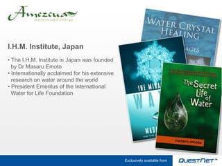 I.H.M. Institute, Japan
• The I.H.M. Institute in Japan was founded
  by Dr Masaru Emoto
• Internationally acclaimed for his extensive
  research on water around the world
• President Emeritus of the International
  Water for Life Foundation




                                                Exclusively available from
 