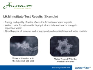 I.H.M Institute Test Results (Example)
• Energy and quality of water affects the formation of water crystals
• Water crystal formation reflects physical and informational or energetic
  aspects of water
• Good balance of minerals and energy produce beautifully-formed water crystals




        Water not treated with                   Water Treated With the
        the Amezcua Bio Disc                      Amezcua Bio Disc

                                              Exclusively available from
 