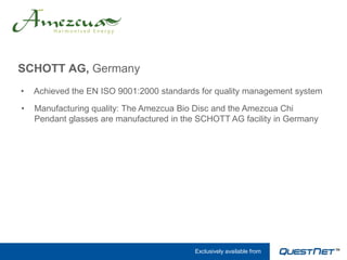 SCHOTT AG, Germany
•   Achieved the EN ISO 9001:2000 standards for quality management system

•   Manufacturing quality: The Amezcua Bio Disc and the Amezcua Chi
    Pendant glasses are manufactured in the SCHOTT AG facility in Germany




                                           Exclusively available from
 