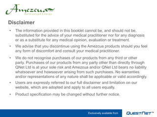 Disclaimer
•   The information provided in this booklet cannot be, and should not be,
    substituted for the advice of your medical practitioner nor for any diagnosis
    or as a substitute for any medical opinion, evaluation or treatment.
•   We advise that you discontinue using the Amezcua products should you feel
    any form of discomfort and consult your medical practitioner.
•   We do not recognise purchases of our products from any third or other
    party. Purchases of our products from any party other than directly through
    QNet Ltd is at your sole risk and Amezcua and/or QNet Ltd bears no liability
    whatsoever and howsoever arising from such purchases. No warranties
    and/or representations of any nature shall be applicable or valid accordingly.
•   Users are expressly referred to our full disclaimer and limitation on our
    website, which are adopted and apply to all users equally.
•   Product specification may be changed without further notice.



                                               Exclusively available from
 