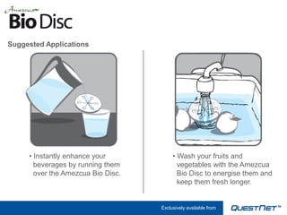 Suggested Applications




     • Instantly enhance your            • Wash your fruits and
       beverages by running them           vegetables with the Amezcua
       over the Amezcua Bio Disc.          Bio Disc to energise them and
                                           keep them fresh longer.


                                    Exclusively available from
 