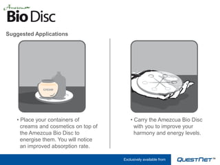 Suggested Applications




   • Place your containers of             • Carry the Amezcua Bio Disc
     creams and cosmetics on top of         with you to improve your
     the Amezcua Bio Disc to                harmony and energy levels.
     energise them. You will notice
     an improved absorption rate.

                                      Exclusively available from
 