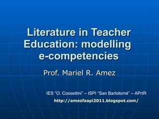 Literature in Teacher Education: modelling  e-competencies Prof. Mariel R. Amez IES “O. Cossettini” – ISPI “San Bartolomé” – APrIR http ://amezfaapi2011. blogspot.com / 
