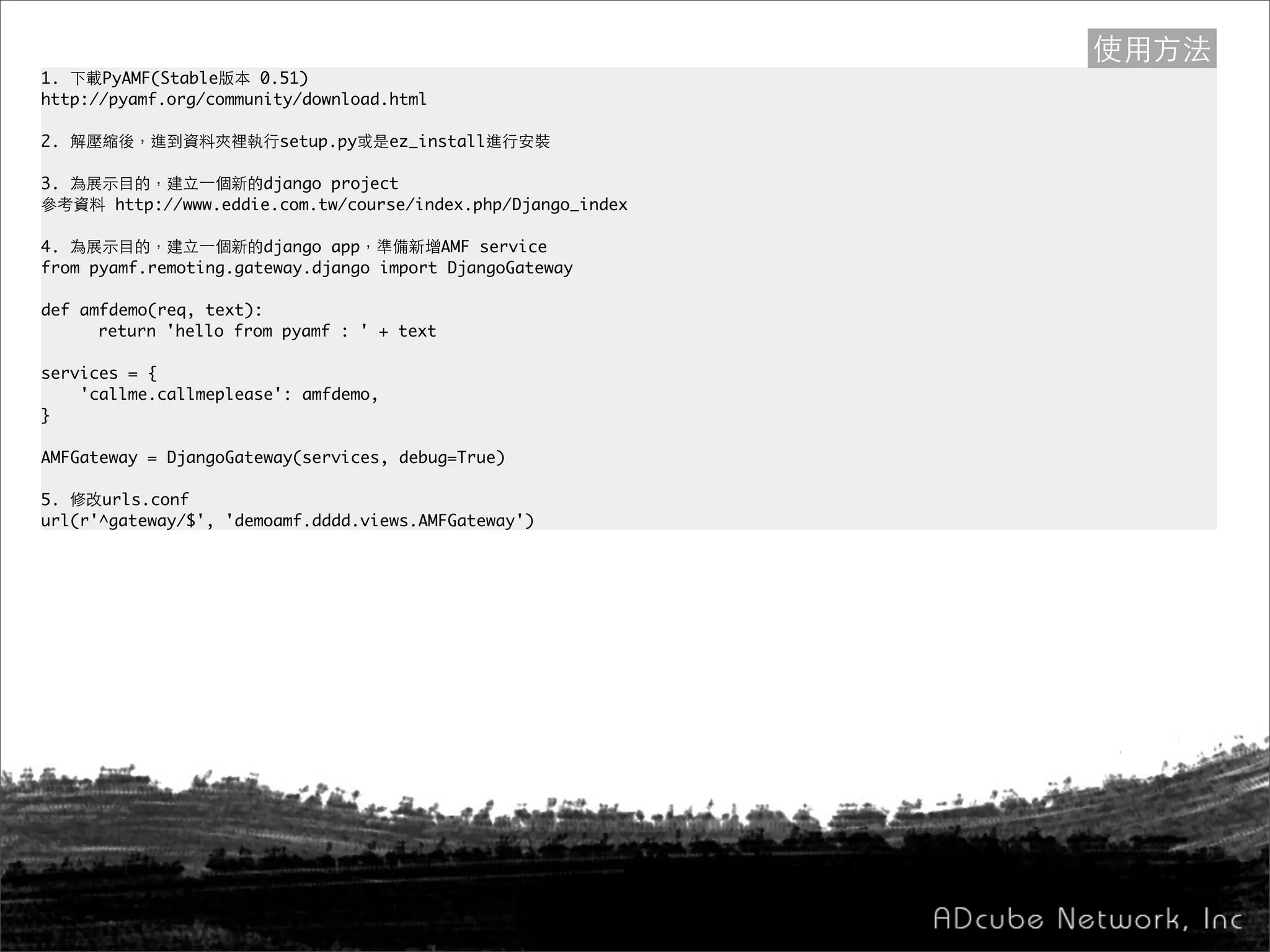 1. 下載PyAMF(Stable版本 0.51)
http://pyamf.org/community/download.html
2. 解壓縮後，進到資料夾裡執行setup.py或是ez_install進行安裝
3. 為展示目的，建立一個新的django project
參考資料 http://www.eddie.com.tw/course/index.php/Django_index
4. 為展示目的，建立一個新的django app，準備新增AMF service
from pyamf.remoting.gateway.django import DjangoGateway
def amfdemo(req, text):
	 return 'hello from pyamf : ' + text
	
services = {
'callme.callmeplease': amfdemo,
}
AMFGateway = DjangoGateway(services, debug=True)
5. 修改urls.conf
url(r'^gateway/$', 'demoamf.dddd.views.AMFGateway')
使用方法
 