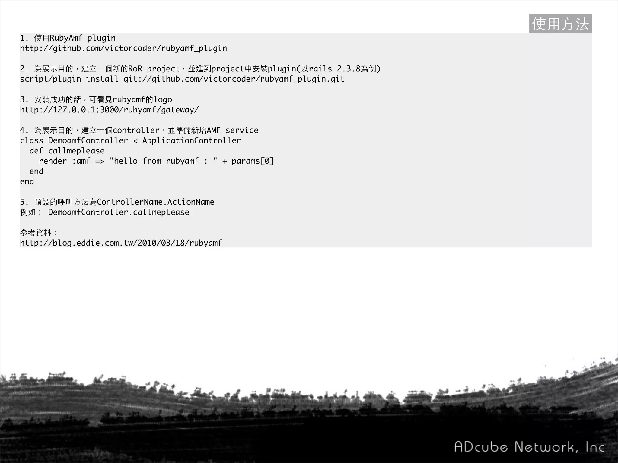1. 使用RubyAmf plugin
http://github.com/victorcoder/rubyamf_plugin
2. 為展示目的，建立一個新的RoR project，並進到project中安裝plugin(以rails 2.3.8為例)
script/plugin install git://github.com/victorcoder/rubyamf_plugin.git
3. 安裝成功的話，可看見rubyamf的logo
http://127.0.0.1:3000/rubyamf/gateway/
4. 為展示目的，建立一個controller，並準備新增AMF service
class DemoamfController < ApplicationController
def callmeplease
render :amf => "hello from rubyamf : " + params[0]
end
end
5. 預設的呼叫方法為ControllerName.ActionName
例如： DemoamfController.callmeplease
參考資料：
http://blog.eddie.com.tw/2010/03/18/rubyamf
使用方法
 